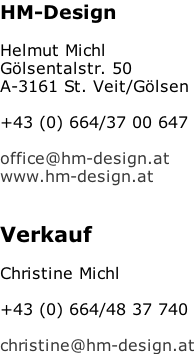 HM-Design  Helmut Michl Gölsentalstr. 50 A-3161 St. Veit/Gölsen  +43 (0) 664/37 00 647  office@hm-design.at www.hm-design.at   Verkauf  Christine Michl  +43 (0) 664/48 37 740  christine@hm-design.at